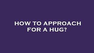 How to approach for a hug?