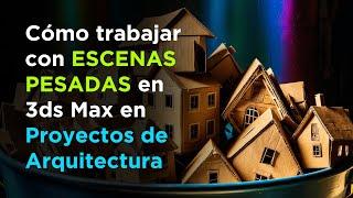 Cómo trabajar con escenas pesadas en 3ds Max en proyectos de Arquitectura