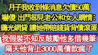 月子我收到條消息欠債50萬，我嚇傻 出門卻見老公和女人調情：薅光網貸 讓她帶賠錢貨背債滾蛋，我假裝不知反鼓勵他多借幾筆錢，隔天他背上3000萬債款瘋了真情故事會||老年故事||情感需求||愛情||家庭