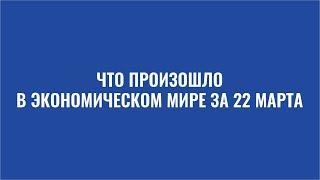 Дайджест: Что произошло в экономическом мире за 22 марта