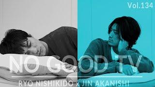 NO GOOD TV - Vol. 134 | RYO NISHIKIDO & JIN AKANISHI