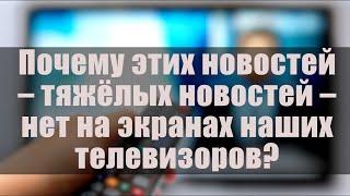 Почему этих новостей - тяжёлых новостей - нет на экранах наших телевизоров?