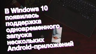 В Windows 10 появилась поддержка одновременного запуска нескольких Android-приложений