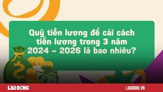 Quỹ tiền lương để cải cách tiền lương trong 3 năm 2024 – 2026 là bao nhiêu? | Báo Lao Động