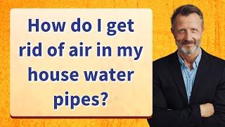 How do I get rid of air in my house water pipes?