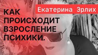 КАК ПРОИСХОДИТ ВЗРОСЛЕНИЕ ПСИХИКИ. Психолог Екатерина Эрлих.