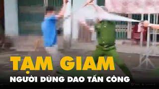 Bắt tạm giam người dùng dao tấn công cảnh sát đang làm nhiệm vụ