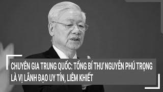 Chuyên gia Trung Quốc: Tổng Bí thư Nguyễn Phú Trọng là vị lãnh đạo uy tín, liêm khiết