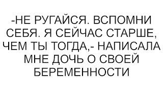 -Не ругайся. Вспомни себя. Я сейчас старше, чем ты тогда,- написала мне дочь о своей беременности