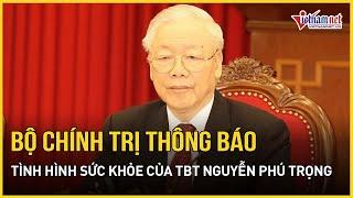 Bộ Chính trị thông báo tình hình sức khỏe của Tổng Bí thư Nguyễn Phú Trọng | Báo VietNamNet