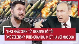 Thời sự quốc tế: “Thời khắc sinh tử” Ukraine đã tới, ông Zelensky tung quân bài chốt hạ Moscow