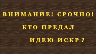 ВНИМАНИЕ!!! СРОЧНО!!! КТО-ЖЕ ВСЁТАКИ ПРЕДАЛ ИДЕЮ ИСКР ??? Часть 1.