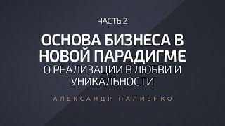 Основа бизнеса в новой парадигме. Часть 2. О реализации в любви и уникальности. Александр Палиенко.