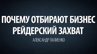 Почему отбирают бизнес. Рейдерский захват. Александр Палиенко.