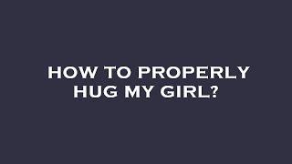 How to properly hug my girl?