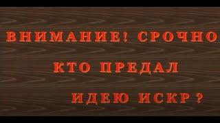 ВНИМАНИЕ!!! СРОЧНО!!!КТО ПРЕДАЛ ИДЕЮ ИСКР? Часть 2.