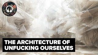 The Architecture of Unfucking Ourselves