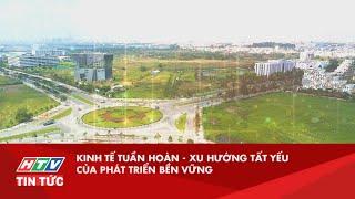 KINH TẾ TUẦN HOÀN - XU HƯỚNG TẤT YẾU CỦA PHÁT TRIỂN BỀN VỮNG | HTV TIN TỨC