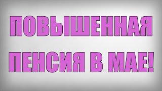 ПОВЫШЕННАЯ ПЕНСИЯ В МАЕ!