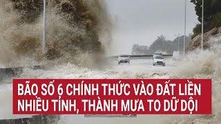 Trực tiếp Tin bão số 6 mới nhất: Chính thức vào đất liền, nhiều tỉnh thành mưa to dữ dội