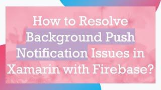 How to Resolve Background Push Notification Issues in Xamarin with Firebase?