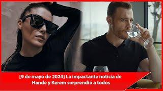 [9 de mayo de 2024] La impactante noticia de Hande y Kerem sorprendió a todos