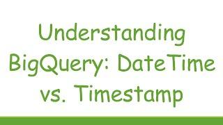 Understanding BigQuery: DateTime vs. Timestamp