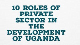 10 ROLES OF PRIVATE SECTOR IN THE DEVELOPMENT OF UGANDA