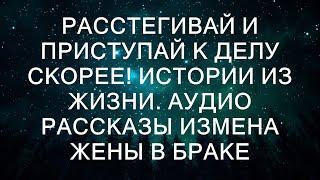 РАССТЕГИВАЙ И ПРИСТУПАЙ К ДЕЛУ СКОРЕЕ! Истории из жизни. Аудио рассказы измена жены в браке