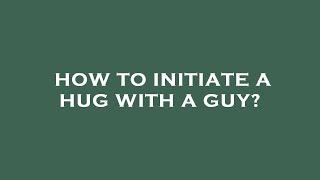 How to initiate a hug with a guy?