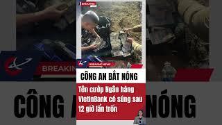 Công an bắt nóng Tên cướp Ngân hàng VietinBank có súng sau 12 giờ lẩn trốn