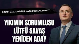 Yıkımın Sorumlusu Lütfü Savaş Yeniden Aday | Özgür Özel Tarihi Bir Karar Olacak Demişti