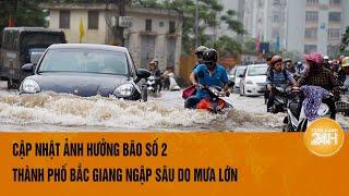 Cập nhật ảnh hưởng bão số 2: Thành phố Bắc Giang ngập sâu do mưa lớn
