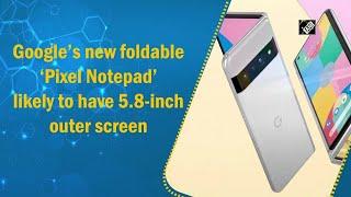 Google’s new foldable ‘Pixel Notepad’ likely to have 5.8-inch outer screen