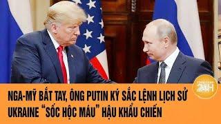 Toàn cảnh thế giới: Nga-Mỹ bắt tay, ông Putin ký sắc lệnh lịch sử, Ukraine “sốc hộc máu”