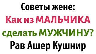 Советы рава КУШНИРА для ЖЕНЩИН: Как из МАЛЬЧИКА сделать МУЖЧИНУ?