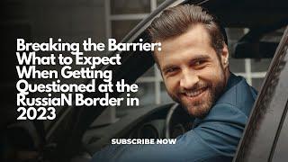 Breaking the Barrier: What to Expect When Getting Questioned at the Russian Border in 2023