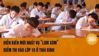 Diễn biến mới nhất vụ “lùm xùm” điểm thi vào lớp 10 ở Thái Bình | Toàn cảnh 24h