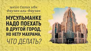 МУСУЛЬМАНКЕ НАДО ПОЕХАТЬ В ДРУГОЙ ГОРОД, НО НЕТУ МАХРАМА, ЧТО ДЕЛАТЬ? Шейх Салих аль-Фаузан