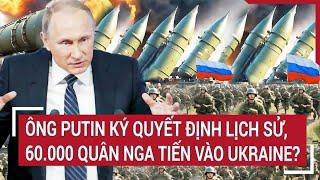 Điểm nóng thế giới: Ông Putin ký quyết định lịch sử, 60.000 quân Nga tiến vào Ukraine?