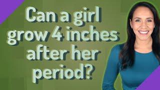 Can a girl grow 4 inches after her period?