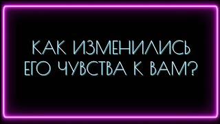 КАК ИЗМЕНИЛИСЬ ЕГО ЧУВСТВА К ВАМ?