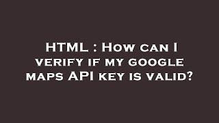 HTML : How can I verify if my google maps API key is valid?