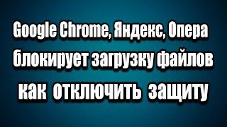 Google Chrome, Яндекс, Опера блокирует скачивание. Как отключить защиту от вредоносных файлов