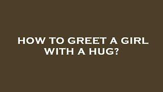 How to greet a girl with a hug?