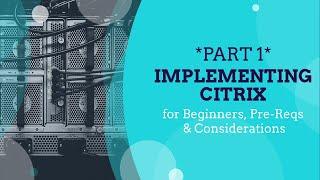 *PART 1* Implementing Citrix for Beginners, Pre-Reqs & Considerations