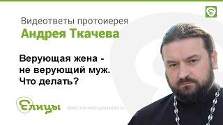 Неверующий муж при верующей жене. Как быть? Протоиерей Андрей Ткачев