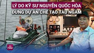 Lý do gì khiến người kỹ sư dành 10 năm chế tạo tàu ngầm made in Việt Nam tuyên bố bỏ dở giấc mơ?