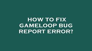 How to fix gameloop bug report error?