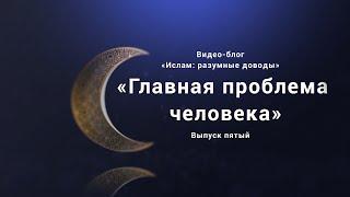 «Главная проблема человека». Видео-блог «Ислам: разумные доводы». Выпуск пятый